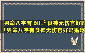 男命八字有 🌲 食神无伤官好吗「男命八字有食神无伤官好吗婚姻如何」